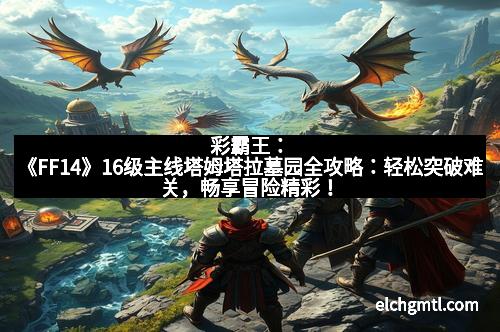 彩霸王:《FF14》16级主线塔姆塔拉墓园全攻略:轻松突破难关,畅享冒险精彩!