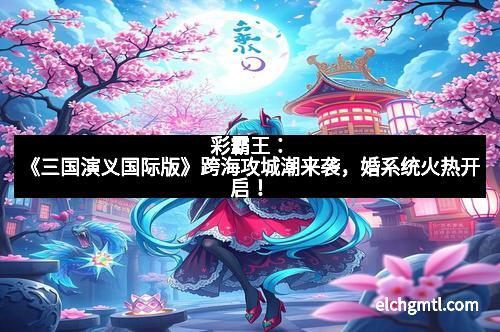 彩霸王:《三国演义国际版》跨海攻城潮来袭,婚系统火热开启!