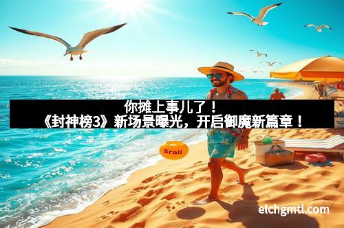 你摊上事儿了!《封神榜3》新场景曝光,开启御魔新篇章!